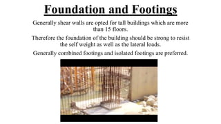 Foundation and Footings
Generally shear walls are opted for tall buildings which are more
than 15 floors.
Therefore the foundation of the building should be strong to resist
the self weight as well as the lateral loads.
Generally combined footings and isolated footings are preferred.
 