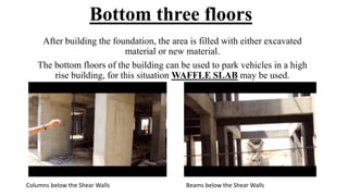 Bottom three floors
After building the foundation, the area is filled with either excavated
material or new material.
The bottom floors of the building can be used to park vehicles in a high
rise building, for this situation WAFFLE SLAB may be used.
Columns below the Shear Walls Beams below the Shear Walls
 