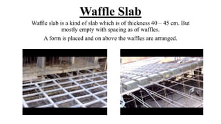 Waffle Slab
Waffle slab is a kind of slab which is of thickness 40 – 45 cm. But
mostly empty with spacing as of waffles.
A form is placed and on above the waffles are arranged.
 