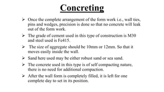 Concreting
 Once the complete arrangement of the form work i.e., wall ties,
pins and wedges, precision is done so that no concrete will leak
out of the form work.
 The grade of cement used in this type of construction is M30
and steel used is Fe415.
 The size of aggregate should be 10mm or 12mm. So that it
moves easily inside the wall.
 Sand here used may be either robust sand or sea sand.
 The concrete used in this type is of self compacting nature,
there is no need for additional compaction.
 After the wall form is completely filled, it is left for one
complete day to set in its position.
 