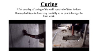 Curing
After one day of curing of the wall, removal of form is done.
Removal of form is done very carefully so as to not damage the
form work.
 