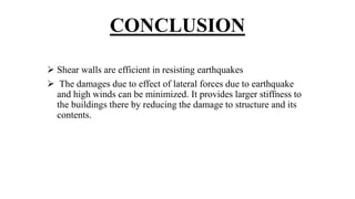 CONCLUSION
 Shear walls are efficient in resisting earthquakes
 The damages due to effect of lateral forces due to earthquake
and high winds can be minimized. It provides larger stiffness to
the buildings there by reducing the damage to structure and its
contents.
 