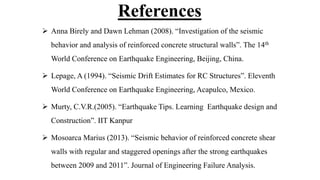 References
 Anna Birely and Dawn Lehman (2008). “Investigation of the seismic
behavior and analysis of reinforced concrete structural walls”. The 14th
World Conference on Earthquake Engineering, Beijing, China.
 Lepage, A (1994). “Seismic Drift Estimates for RC Structures”. Eleventh
World Conference on Earthquake Engineering, Acapulco, Mexico.
 Murty, C.V.R.(2005). “Earthquake Tips. Learning Earthquake design and
Construction”. IIT Kanpur
 Mosoarca Marius (2013). “Seismic behavior of reinforced concrete shear
walls with regular and staggered openings after the strong earthquakes
between 2009 and 2011”. Journal of Engineering Failure Analysis.
 