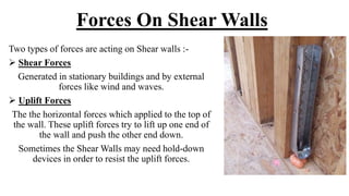Forces On Shear Walls
Two types of forces are acting on Shear walls :-
 Shear Forces
Generated in stationary buildings and by external
forces like wind and waves.
 Uplift Forces
The the horizontal forces which applied to the top of
the wall. These uplift forces try to lift up one end of
the wall and push the other end down.
Sometimes the Shear Walls may need hold-down
devices in order to resist the uplift forces.
 
