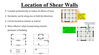 Location of Shear Walls
 Located symmetrically to reduce ill effects of twist
 Symmetry can be along one or both the directions
 Can be located at exterior or interior
 More effective when located along exterior
perimeter of building
 