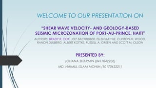 WELCOME TO OUR PRESENTATION ON
“SHEAR WAVE VELOCITY- AND GEOLOGY-BASED
SEISMIC MICROZONATION OF PORT-AU-PRINCE, HAITI”
AUTHORS: BRADY R. COX, JEFF BACHHUBER, ELLEN RATHJE, CLINTON M. WOOD,
RANON DULBERG, ALBERT KOTTKE, RUSSELL A. GREEN AND SCOTT M. OLSON
PRESENTED BY:
JOHANA SHARMIN (0417042206)
MD. NAIMUL ISLAM MOHIM (1017042221)
 