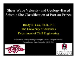 Shear Wave Velocity- and Geology-BasedShear Wave Velocity and Geology Based
Seismic Site Classification of Port-au-Prince
Brady R. Cox, Ph.D., P.E.Brady R. Cox, Ph.D., P.E.
The University of Arkansas
Department of Civil Engineering
Geotechnical Earthquake Engineering for Seismic Design Workshop,
Department of Civil Engineering
Port-au-Prince, Haiti, November 18-19, 2010
 