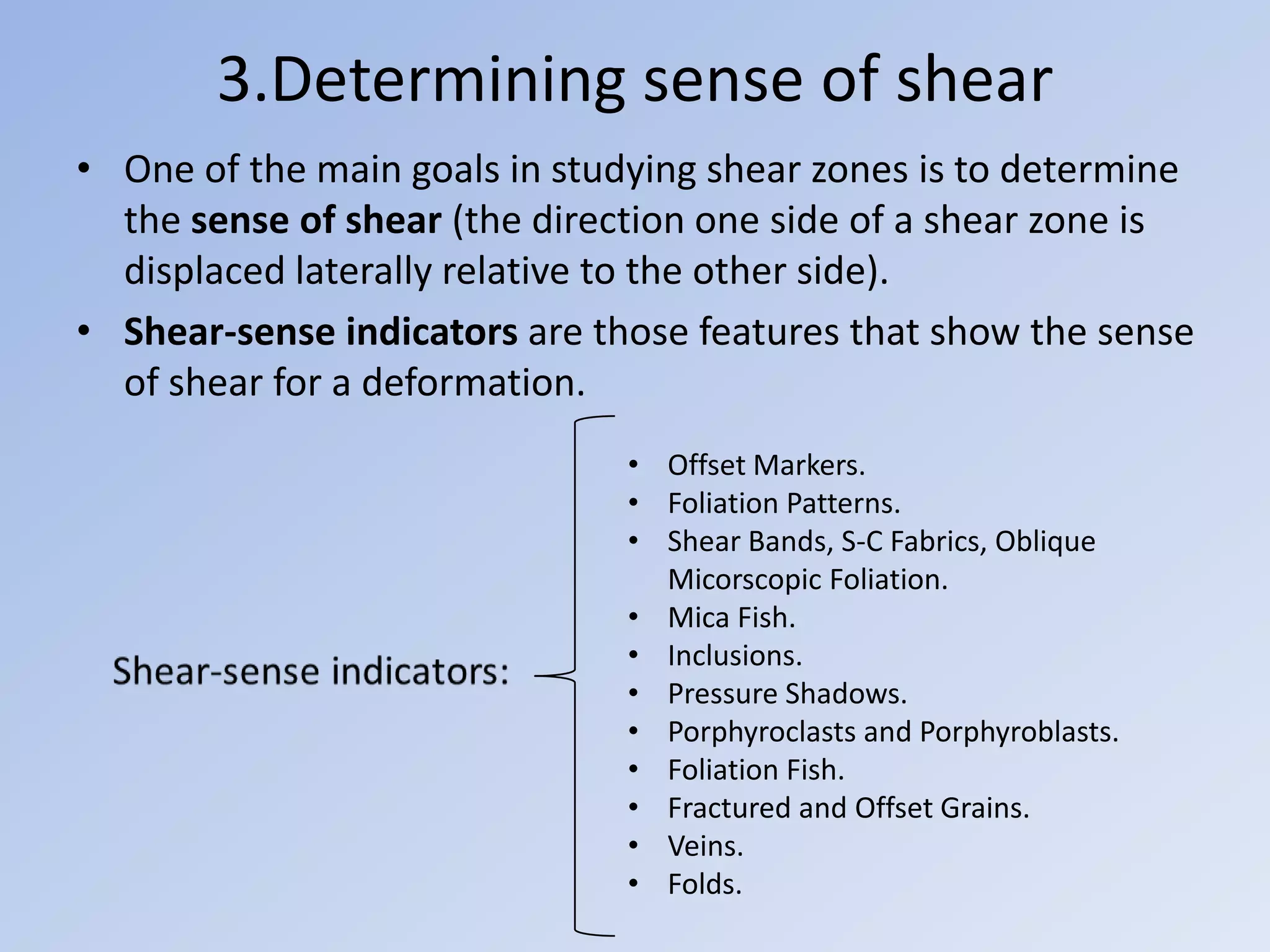 3.Determining sense of shear
• One of the main goals in studying shear zones is to determine
  the sense of shear (the direction one side of a shear zone is
  displaced laterally relative to the other side).
• Shear-sense indicators are those features that show the sense
  of shear for a deformation.
                               • Offset Markers.
                               • Foliation Patterns.
                               • Shear Bands, S-C Fabrics, Oblique
                                 Micorscopic Foliation.
                               • Mica Fish.
                               • Inclusions.
                               • Pressure Shadows.
                               • Porphyroclasts and Porphyroblasts.
                               • Foliation Fish.
                               • Fractured and Offset Grains.
                               • Veins.
                               • Folds.
 