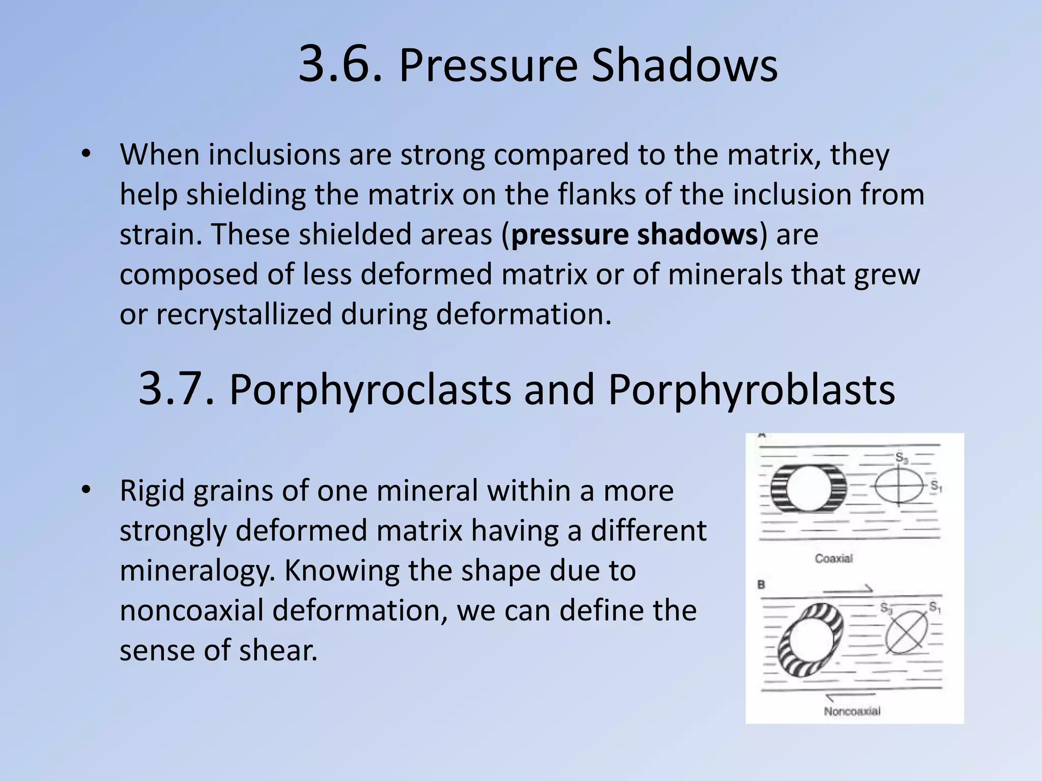 3.6. Pressure Shadows
• When inclusions are strong compared to the matrix, they
  help shielding the matrix on the flanks of the inclusion from
  strain. These shielded areas (pressure shadows) are
  composed of less deformed matrix or of minerals that grew
  or recrystallized during deformation.

    3.7. Porphyroclasts and Porphyroblasts
• Rigid grains of one mineral within a more
  strongly deformed matrix having a different
  mineralogy. Knowing the shape due to
  noncoaxial deformation, we can define the
  sense of shear.
 