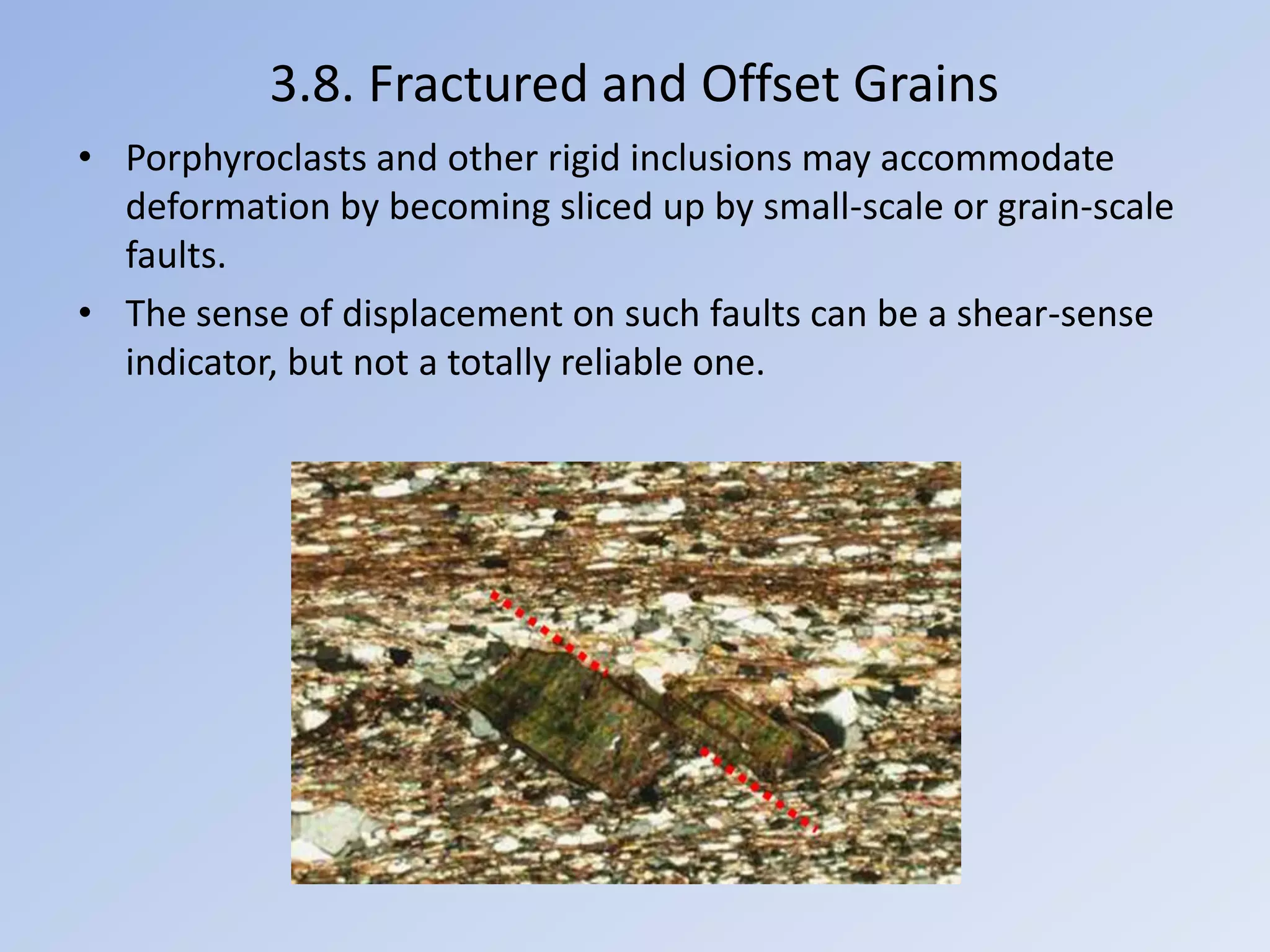 3.8. Fractured and Offset Grains
• Porphyroclasts and other rigid inclusions may accommodate
  deformation by becoming sliced up by small-scale or grain-scale
  faults.
• The sense of displacement on such faults can be a shear-sense
  indicator, but not a totally reliable one.
 