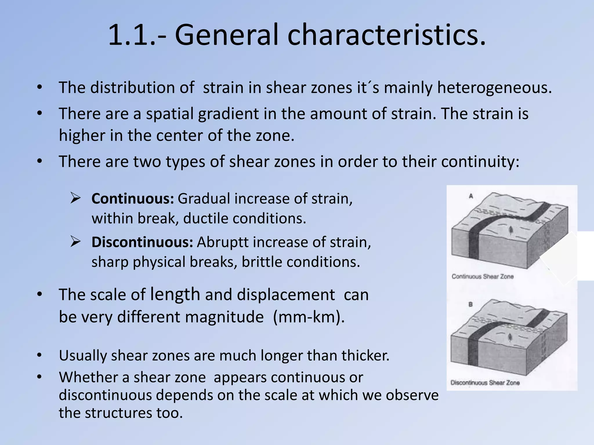 1.1.- General characteristics.
• The distribution of strain in shear zones it´s mainly heterogeneous.
• There are a spatial gradient in the amount of strain. The strain is
  higher in the center of the zone.
• There are two types of shear zones in order to their continuity:

     Continuous: Gradual increase of strain,
      within break, ductile conditions.
     Discontinuous: Abruptt increase of strain,
      sharp physical breaks, brittle conditions.

• The scale of length and displacement can
  be very different magnitude (mm-km).

• Usually shear zones are much longer than thicker.
• Whether a shear zone appears continuous or
  discontinuous depends on the scale at which we observe
  the structures too.
 