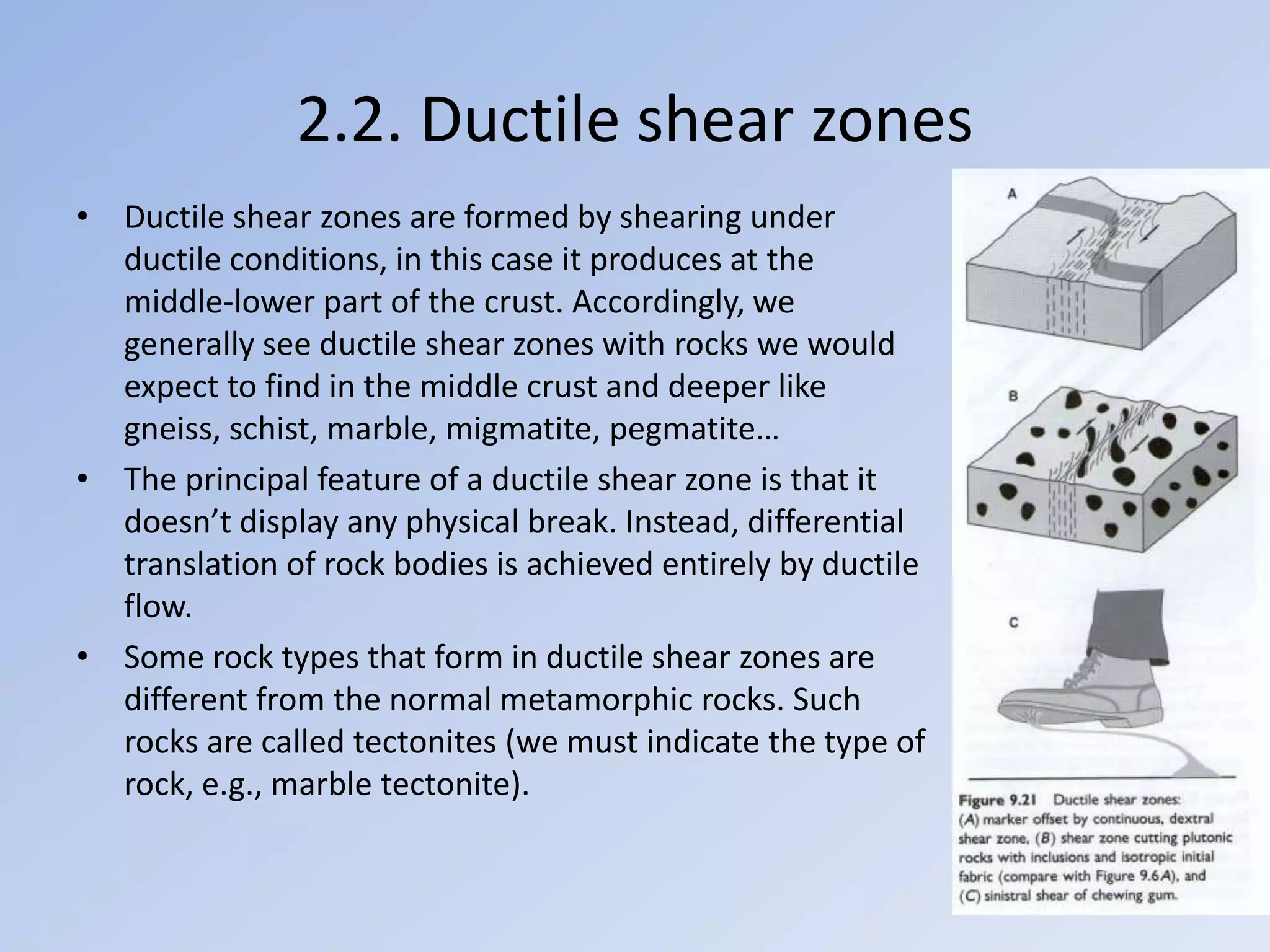 2.2. Ductile shear zones
• Ductile shear zones are formed by shearing under
  ductile conditions, in this case it produces at the
  middle-lower part of the crust. Accordingly, we
  generally see ductile shear zones with rocks we would
  expect to find in the middle crust and deeper like
  gneiss, schist, marble, migmatite, pegmatite…
• The principal feature of a ductile shear zone is that it
  doesn’t display any physical break. Instead, differential
  translation of rock bodies is achieved entirely by ductile
  flow.
• Some rock types that form in ductile shear zones are
  different from the normal metamorphic rocks. Such
  rocks are called tectonites (we must indicate the type of
  rock, e.g., marble tectonite).
 