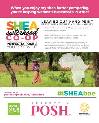 LEAVING OUR HAND PRINT
FRIENDSHIP • BUSINESS • SUSTAINABILITY
#iSHEAbae
When you enjoy my shea butter pampering,
you’re helping women’s businesses in Africa
YOU DESERVE IT
F O U N D A T I O N
Over 16 million women in 21 African countries count
on shea butter for income.
Perfectly Posh buys directly from sources that put
up to 46% more income in THEIR hands.
Shea is one of the most pampering ingredients you
can use on your skin. Get MORE shea from me & help
support these women and our SHEA SISTERHOOD.
Learn more at
perfectlyposh.com/iSHEAbae
 