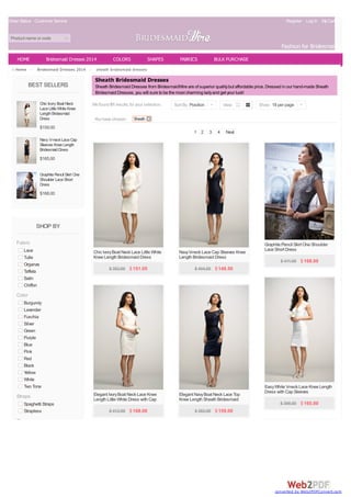 Order Status Customer Service

Register Log In My Cart(0)

Product name or code

Fashion for Bridesmaids
HOME
Home >

Bridesmaid Dresses 2014
Bridesmaid Dresses 2014 >

BEST SELLERS
Chic Ivory Boat Neck
Lace Little White Knee
Length Bridesmaid
Dress

COLORS

SHAPES

FABRICS

BULK PURCHASE

sheath bridesmaid dresses

Sheath Bridesmaid Dresses
Sheath Bridesmaid Dresses from BridesmaidWire are of superior quality but affordable price. Dressed in our hand-made Sheath
Bridesmaid Dresses, you will sure to be the most charming lady and get your luck!
We found 81 results for your selection.
You have chosen:

Sort By Position |

View

Show 18 per page |

Sheath

$159.00
1 2

3

4

Next

Navy V-neck Lace Cap
Sleeves Knee Length
Bridesmaid Dress

$165.00
Graphite Pencil Skirt One
Shoulder Lace Short
Dress

$168.00

SHOP BY
Fabric
Lace
Tulle
Organza
Taffeta
Satin
Chiffon

Chic Ivory Boat Neck Lace Little White
Knee Length Bridesmaid Dress

Navy V-neck Lace Cap Sleeves Knee
Length Bridesmaid Dress

$ 383.00 $ 151.05

Graphite Pencil Skirt One Shoulder
Lace Short Dress

$ 404.00 $ 148.50

$ 411.00 $ 168.00

Color
Burgundy
Lavender
Fuschia
Silver
Green
Purple
Blue
Pink
Red
Black
Yellow
White
Two Tone

Straps
Spaghetti Straps
Strapless

Elegant Ivory Boat Neck Lace Knee
Length Little White Dress with Cap
Sleeves
$ 412.00 $ 168.00

Elegant Navy Boat Neck Lace Top
Knee Length Sheath Bridesmaid
Dress
$ 383.00 $ 159.00

Easy White V-neck Lace Knee Length
Dress with Cap Sleeves
$ 398.00 $ 165.00

Sleeve

converted by Web2PDFConvert.com

 