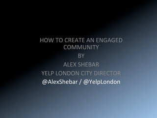 HOW	TO	CREATE	AN	ENGAGED	
COMMUNITY	
BY	
ALEX	SHEBAR	
YELP	LONDON	CITY	DIRECTOR	
@AlexShebar	/	@YelpLondon	
 