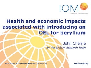 INSTITUTE OF OCCUPATIONAL MEDICINE . Edinburgh . UK www.iom-world.org
Health and economic impacts
associated with introducing an
OEL for beryllium
John Cherrie
for the SHEcan Research Team
 