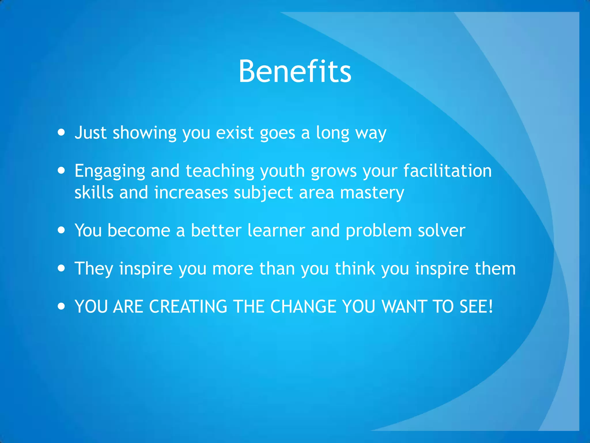 Benefits
 Just showing you exist goes a long way
 Engaging and teaching youth grows your facilitation
skills and increases subject area mastery
 You become a better learner and problem solver
 They inspire you more than you think you inspire them
 YOU ARE CREATING THE CHANGE YOU WANT TO SEE!
 
