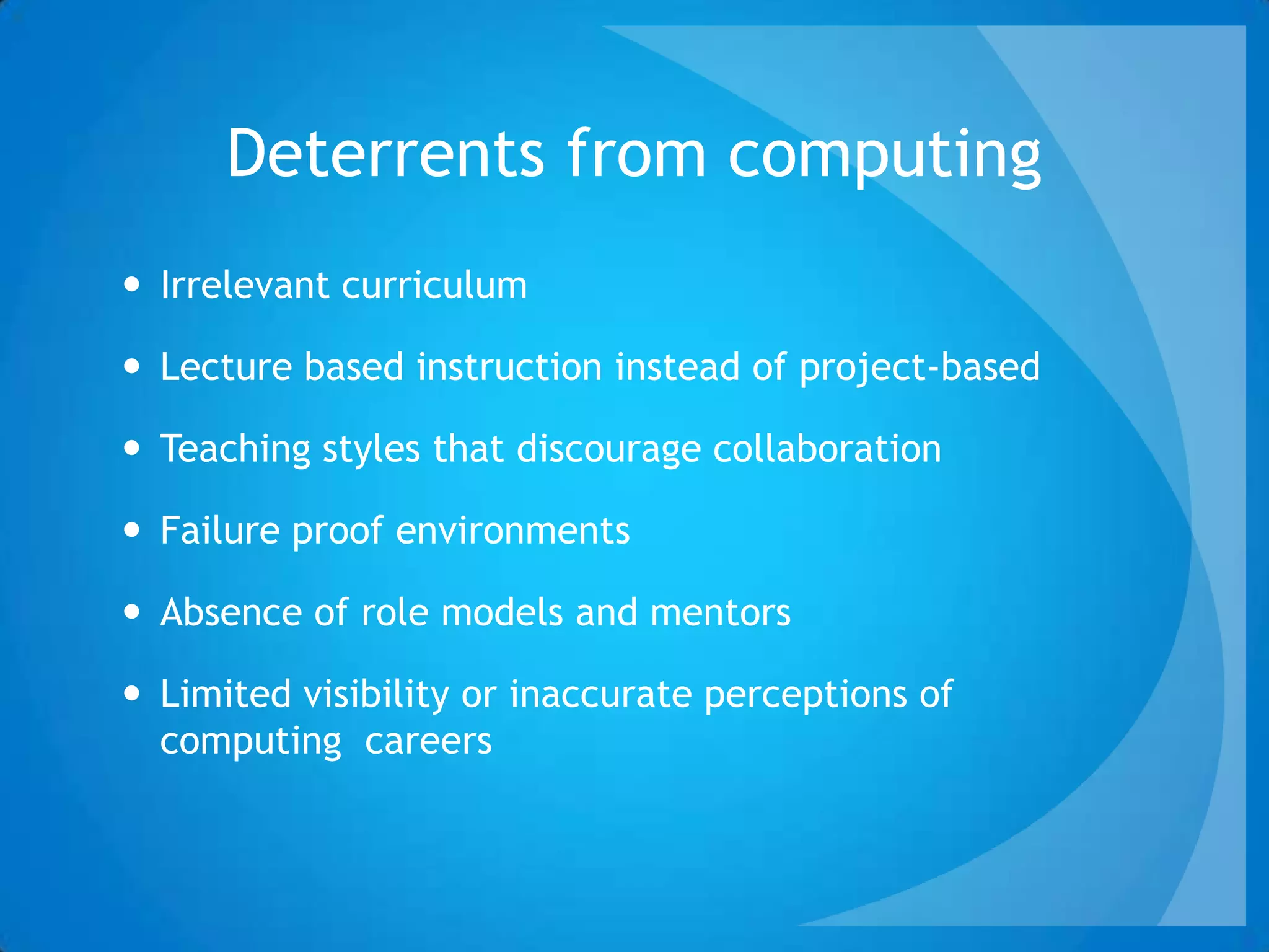 Deterrents from computing
 Irrelevant curriculum
 Lecture based instruction instead of project-based
 Teaching styles that discourage collaboration
 Failure proof environments
 Absence of role models and mentors
 Limited visibility or inaccurate perceptions of
computing careers
 