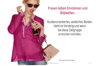 Frauen lieben Emotionen und
                              Bildwelten.

                    Kundenorientiertes, weibliches Denken
                        steht im Vordergrund wenn
                           Sie diese Zielgruppe
                            erreichen möchten.




                                               Bild:	
  Impressionen	
  Reken	
  Maar	
  

Internet	
  World	
  2013	
  SHEcommerce	
                                                  27	
  
 