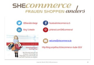 @DianaVersteege                             Facebook/shecommerce.ch

Xing / Linkedin                             pinterest.com/SHEcommerce/



                                            welcome@shecommerce.de

                             http://blog.carpathia.ch/shecommerce-studie-2013/




                  Internet	
  World	
  2013	
  SHEcommerce	
                     28	
  
 