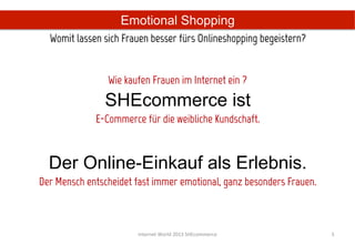 Emotional Shopping
  Womit lassen sich Frauen besser fürs Onlineshopping begeistern?	
  

                                             
                 Wie kaufen Frauen im Internet ein ?
                SHEcommerce ist
             E-Commerce für die weibliche Kundschaft.



  Der Online-Einkauf als Erlebnis.
Der Mensch entscheidet fast immer emotional, ganz besonders Frauen.



                        Internet	
  World	
  2013	
  SHEcommerce	
      3	
  
 