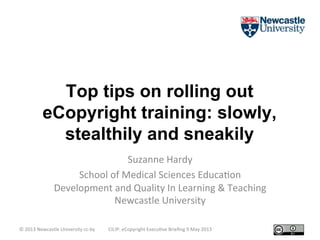 Top tips on rolling out
eCopyright training: slowly,
stealthily and sneakily	
  
Suzanne	
  Hardy	
  
School	
  of	
  Medical	
  Sciences	
  Educa5on	
  
Development	
  and	
  Quality	
  In	
  Learning	
  &	
  Teaching	
  
Newcastle	
  University	
  
©	
  2013	
  Newcastle	
  University	
  cc-­‐by	
   CILIP:	
  eCopyright	
  Execu5ve	
  Brieﬁng	
  9	
  May	
  2013	
  
 
