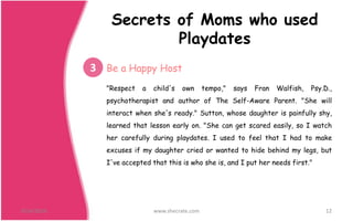 "Respect a child's own tempo," says Fran Walfish, Psy.D.,
psychotherapist and author of The Self-Aware Parent. "She will
interact when she's ready." Sutton, whose daughter is painfully shy,
learned that lesson early on. "She can get scared easily, so I watch
her carefully during playdates. I used to feel that I had to make
excuses if my daughter cried or wanted to hide behind my legs, but
I've accepted that this is who she is, and I put her needs first."
9/24/2016 www.shecrate.com 12
3 Be a Happy Host
Secrets of Moms who used
Playdates
 