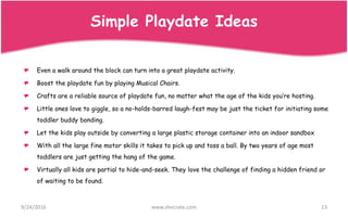 Even a walk around the block can turn into a great playdate activity.
Boost the playdate fun by playing Musical Chairs.
Crafts are a reliable source of playdate fun, no matter what the age of the kids you’re hosting.
Little ones love to giggle, so a no-holds-barred laugh-fest may be just the ticket for initiating some
toddler buddy bonding.
Let the kids play outside by converting a large plastic storage container into an indoor sandbox
With all the large fine motor skills it takes to pick up and toss a ball. By two years of age most
toddlers are just getting the hang of the game.
Virtually all kids are partial to hide-and-seek. They love the challenge of finding a hidden friend or
of waiting to be found.
9/24/2016 www.shecrate.com 13
Simple Playdate Ideas
 