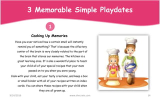 9/24/2016 www.shecrate.com 14
3 Memorable Simple Playdates
Cooking Up Memories
Have you ever noticed how a certain smell will instantly
remind you of something? That's because the olfactory
center of the brain is very closely related to the part of
the brain that stores our memories. The kitchen is a
great learning area. It's also a wonderful place to teach
your child all of your special recipes that your mom
passed on to you when you were young.
Cook with your child, eat your tasty creations, and keep a box
or small binder with all of your recipes written on index
cards. You can share these recipes with your child when
they are all grown up.
1
 