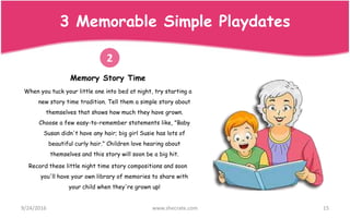 Memory Story Time
When you tuck your little one into bed at night, try starting a
new story time tradition. Tell them a simple story about
themselves that shows how much they have grown.
Choose a few easy-to-remember statements like, "Baby
Susan didn't have any hair; big girl Susie has lots of
beautiful curly hair." Children love hearing about
themselves and this story will soon be a big hit.
Record these little night time story compositions and soon
you'll have your own library of memories to share with
your child when they're grown up!
9/24/2016 www.shecrate.com 15
2
3 Memorable Simple Playdates
 