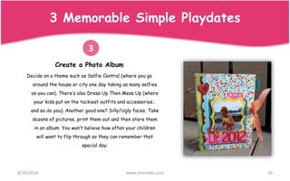 Create a Photo Album
Decide on a theme such as Selfie Central (where you go
around the house or city one day taking as many selfies
as you can). There’s also Dress Up Then Mess Up (where
your kids put on the tackiest outfits and accessories…
and so do you). Another good one? Silly/Ugly faces. Take
dozens of pictures, print them out and then store them
in an album. You won’t believe how often your children
will want to flip through so they can remember that
special day.
9/24/2016 www.shecrate.com 16
3
3 Memorable Simple Playdates
 