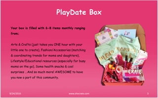 PlayDate Box
9/24/2016 3www.shecrate.com
Your box is filled with 6-8 items monthly ranging
from;
Arts & Crafts (just takes you ONE hour with your
little one to create), Fashion/Accessories (matching
& coordinating trends for moms and daughters),
Lifestyle/Educational resources (especially for busy
moms on the go), Some health snacks & cool
surprises ...And so much more! AWESOME to have
you now a part of this community.
 