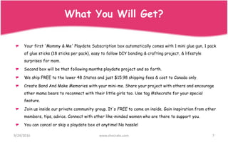 Your first 'Mommy & Me' Playdate Subscription box automatically comes with 1 mini glue gun, 1 pack
of glue sticks (18 sticks per pack), easy to follow DIY bonding & crafting project, & lifestyle
surprises for mom.
Second box will be that following months playdate project and so forth.
We ship FREE to the lower 48 States and just $15.98 shipping fees & cost to Canada only.
Create Bond And Make Memories with your mini-me. Share your project with others and encourage
other mama bears to reconnect with their little girls too. Use tag #shecrate for your special
feature.
Join us inside our private community group. It's FREE to come on inside. Gain inspiration from other
members, tips, advice. Connect with other like-minded women who are there to support you.
You can cancel or skip a playdate box at anytime! No hassle!
9/24/2016 www.shecrate.com 7
What You Will Get?
 