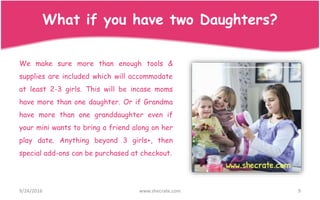 We make sure more than enough tools &
supplies are included which will accommodate
at least 2-3 girls. This will be incase moms
have more than one daughter. Or if Grandma
have more than one granddaughter even if
your mini wants to bring a friend along on her
play date. Anything beyond 3 girls+, then
special add-ons can be purchased at checkout.
9/24/2016 www.shecrate.com 9
What if you have two Daughters?
 