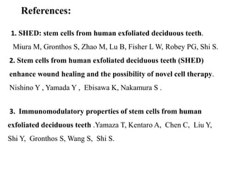 References: 
1. SHED: stem cells from human exfoliated deciduous teeth. 
Miura M, Gronthos S, Zhao M, Lu B, Fisher L W, Robey PG, Shi S. 
2. Stem cells from human exfoliated deciduous teeth (SHED) 
enhance wound healing and the possibility of novel cell therapy. 
Nishino Y , Yamada Y , Ebisawa K, Nakamura S . 
3. Immunomodulatory properties of stem cells from human 
exfoliated deciduous teeth .Yamaza T, Kentaro A, Chen C, Liu Y, 
Shi Y, Gronthos S, Wang S, Shi S. 
 