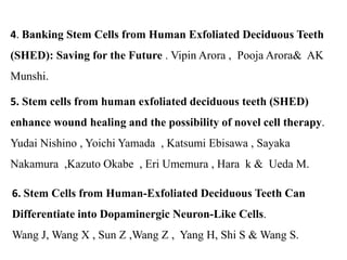 4. Banking Stem Cells from Human Exfoliated Deciduous Teeth 
(SHED): Saving for the Future . Vipin Arora , Pooja Arora& AK 
Munshi. 
5. Stem cells from human exfoliated deciduous teeth (SHED) 
enhance wound healing and the possibility of novel cell therapy. 
Yudai Nishino , Yoichi Yamada , Katsumi Ebisawa , Sayaka 
Nakamura ,Kazuto Okabe , Eri Umemura , Hara k & Ueda M. 
6. Stem Cells from Human-Exfoliated Deciduous Teeth Can 
Differentiate into Dopaminergic Neuron-Like Cells. 
Wang J, Wang X , Sun Z ,Wang Z , Yang H, Shi S & Wang S. 
 