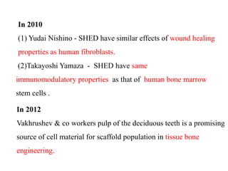 In 2010 
(1) Yudai Nishino - SHED have similar effects of wound healing 
properties as human fibroblasts. 
(2)Takayoshi Yamaza - SHED have same 
immunomodulatory properties as that of human bone marrow 
stem cells . 
In 2012 
Vakhrushev & co workers pulp of the deciduous teeth is a promising 
source of cell material for scaffold population in tissue bone 
engineering. 
 