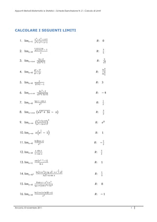Appunti Metodi Matematici e Statistici – Scheda Esercitazione N. 2 – Calcolo di Limiti




CALCOLARE I SEGUENTI LIMITI

                   ������ 3 − ������ 2 − ������+1
    1. lim������→1     ������ 3 + ������ 2 − ������−1
                                                                                  ������:        0

                   5
                       (1+������)3 − 1                                                            3
    2. lim������→0            ������
                                                                                 ������:          5


                         3������−2                                                                  3
    3. lim������→+∞                                                                   ������:
                         2������ 2 + 1                                                               2

                                                                                                  8
                   8������ − 7������                                                                 ������������
    4. lim������→0     6������ − 5������
                                                                                 ������:              7
                                                                                                  6
                                                                                             ������������
                                                                                                  5


                          ������
    5. lim������→0     3                                                             ������:     3
                       1+������ − 1


                          4������ 3 − 2
    6. lim������→−∞                                                                  ������:     −4
                         ������ 6 + 3������+5


                   ������������ ������ − sin ������                                                          1
    7. lim������→0             ������ 3
                                                                                 ������:         2


                                                                                              3
    8. lim������→+∞            ������ 2 + 3������ − ������                                       ������:          2

                                         ������
                       ������ 2 + 5������+4
    9. lim������→∞         ������ 2 − 3������+7
                                                                                ������:      ������ 8

                               1
    10. lim������→∞ ������ ������ ������ − 1                                                    ������:      1

                   ln ⁡
                      (cos ������)                                                                1
    11. lim������→0                                                                ������:      −
                       ������ 2                                                                   2


                   ������ sin ������                                                             1
    12. lim������→0    1−cos ������
                                                                               ������:       2


                   ������������������ ������ ������−1 − 1
    13. lim������→1            ln ������
                                                                               ������:       1

                                                     1
                                               −
                       ln 1+������ 2 + ������������ ������ + ������ ������       ������                              1
    14. lim������→0+                   3 ������ +������ sin ������
                                                                                ������:      3


                      8 sin ������− ������ 2 + ������ 3
    15. lim������→0    ������������ ������+2������������������ ������ 2 + 5������ 4
                                                                               ������:       8

                   ln 1+������ + ln ⁡
                                (1−������)
    16. lim������→0            ������ 2
                                                                               ������:      −1



Ancona, 8 novembre 2011                                                                               1
 