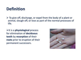 Definition
 To give off, discharge, or expel from the body of a plant or
animal, slough off, or lose as part of the normal processes of
life.
It is a physiological process
for elimination of deciduous
teeth by resorption of their
roots prior to eruption of their
permanent successors.
 