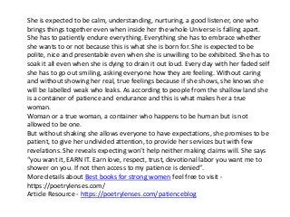 She is expected to be calm, understanding, nurturing, a good listener, one who
brings things together even when inside her the whole Universe is falling apart.
She has to patiently endure everything. Everything she has to embrace whether
she wants to or not because this is what she is born for. She is expected to be
polite, nice and presentable even when she is unwilling to be exhibited. She has to
soak it all even when she is dying to drain it out loud. Every day with her faded self
she has to go out smiling, asking everyone how they are feeling. Without caring
and without showing her real, true feelings because if she shows, she knows she
will be labelled weak who leaks. As according to people from the shallow land she
is a container of patience and endurance and this is what makes her a true
woman.
Woman or a true woman, a container who happens to be human but is not
allowed to be one.
But without shaking she allows everyone to have expectations, she promises to be
patient, to give her undivided attention, to provide her services but with few
revelations. She reveals expecting won’t help neither making claims will. She says
“you want it, EARN IT. Earn love, respect, trust, devotional labor you want me to
shower on you. If not then access to my patience is denied”.
More details about Best books for strong women feel free to visit -
https://poetrylenses.com/
Article Resource - https://poetrylenses.com/patienceblog
 