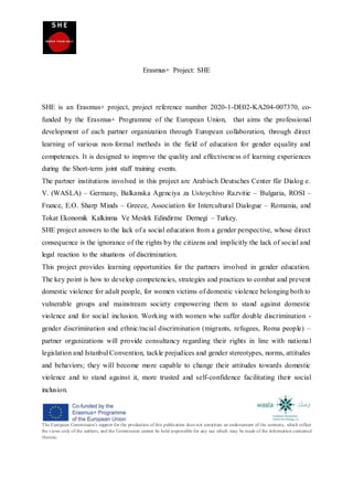 The European Commission's support for the production of this publication does not constitute an endorsement of the contents, which reflect
the views only of the authors, and the Commission cannot be held responsible for any use which may be made of the information contained
therein.
Erasmus+ Project: SHE
SHE is an Erasmus+ project, project reference number 2020-1-DE02-KA204-007370, co-
funded by the Erasmus+ Programme of the European Union, that aims the professional
development of each partner organization through European collaboration, through direct
learning of various non-formal methods in the field of education for gender equality and
competences. It is designed to improve the quality and effectiveness of learning experiences
during the Short-term joint staff training events.
The partner institutions involved in this project are Arabisch Deutsches Center für Dialog e.
V. (WASLA) – Germany, Balkanska Agenciya za Ustoychivo Razvitie – Bulgaria, ROSI –
France, E.O. Sharp Minds – Greece, Association for Intercultural Dialogue – Romania, and
Tokat Ekonomik Kalkinma Ve Meslek Edindirme Dernegi – Turkey.
SHE project answers to the lack of a social education from a gender perspective, whose direct
consequence is the ignorance of the rights by the citizens and implicitly the lack of social and
legal reaction to the situations of discrimination.
This project provides learning opportunities for the partners involved in gender education.
The key point is how to develop competencies, strategies and practices to combat and prevent
domestic violence for adult people, for women victims of domestic violence belonging both to
vulnerable groups and mainstream society empowering them to stand against domestic
violence and for social inclusion. Working with women who suffer double discrimination -
gender discrimination and ethnic/racial discrimination (migrants, refugees, Roma people) –
partner organizations will provide consultancy regarding their rights in line with national
legislation and Istanbul Convention, tackle prejudices and gender stereotypes, norms, attitudes
and behaviors; they will become more capable to change their attitudes towards domestic
violence and to stand against it, more trusted and self-confidence facilitating their social
inclusion.
 