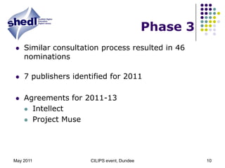 May 2011CILIPS event, Dundee10Phase 3Similar consultation process resulted in 46 nominations 7 publishers identified for 2011Agreements for 2011-13IntellectProject Muse