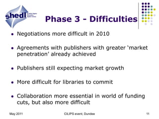 May 2011CILIPS event, Dundee11Phase 3 - DifficultiesNegotiations more difficult in 2010Agreements with publishers with greater ‘market penetration’ already achievedPublishers still expecting market growthMore difficult for libraries to commitCollaboration more essential in world of funding cuts, but also more difficult 