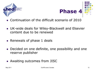 Phase 4 Continuation of the difficult scenario of 2010UK-wide deals for Wiley-Blackwell and Elsevier content due to be renewedRenewals of phase 1 dealsDecided on one definite, one possibility and one reserve publisherAwaiting outcomes from JISCMay 2011CILIPS event, Dundee12