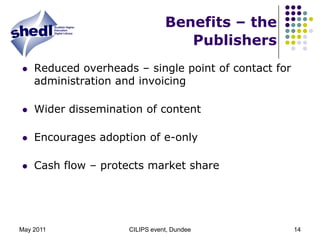 May 2011CILIPS event, Dundee14Benefits – the PublishersReduced overheads – single point of contact for administration and invoicingWider dissemination of contentEncourages adoption of e-onlyCash flow – protects market share