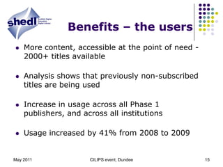 May 2011CILIPS event, Dundee15Benefits – the usersMore content, accessible at the point of need - 2000+ titles availableAnalysis shows that previously non-subscribed titles are being usedIncrease in usage across all Phase 1 publishers, and across all institutionsUsage increased by 41% from 2008 to 2009