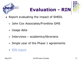 May 2011CILIPS event, Dundee17Evaluation - RINReport evaluating the impact of SHEDLJohn Cox Associates/Frontline GMSUsage dataInterviews – academics/librariansSingle year of the Phase 1 agreementsRIN report