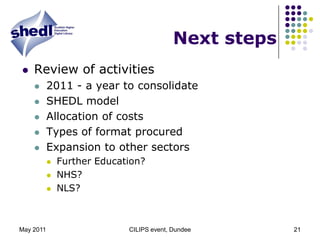 May 2011CILIPS event, Dundee21Next stepsReview of activities2011 - a year to consolidateSHEDL modelAllocation of costsTypes of format procuredExpansion to other sectorsFurther Education?NHS?NLS? 