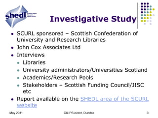 May 2011CILIPS event, Dundee3Investigative StudySCURL sponsored – Scottish Confederation of University and Research LibrariesJohn Cox Associates LtdInterviews LibrariesUniversity administrators/Universities ScotlandAcademics/Research PoolsStakeholders – Scottish Funding Council/JISC etcReport available on the SHEDL area of the SCURL website