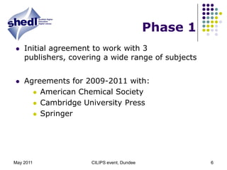 May 2011CILIPS event, Dundee6Phase 1Initial agreement to work with 3 publishers, covering a wide range of subjectsAgreements for 2009-2011 with: American Chemical SocietyCambridge University PressSpringer